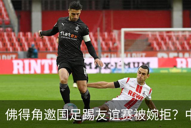 佛得角邀国足踢友谊赛被婉拒？中国足协回应：消息不实