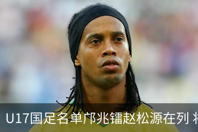 U17国足名单邝兆镭赵松源在列 将出战U17世界杯热身赛事
